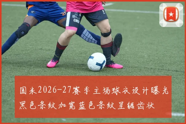 国米2026-27赛季主场球衣设计曝光黑色条纹加宽蓝色条纹呈锯齿状