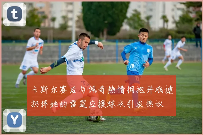 卡斯尔赛后与佩奇热情拥抱并戏谑扔掉她的雷霆应援球衣引发热议