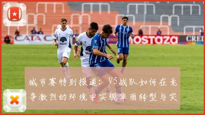 城市赛特别报道：V5战队如何在竞争激烈的环境中实现华丽转型与突破