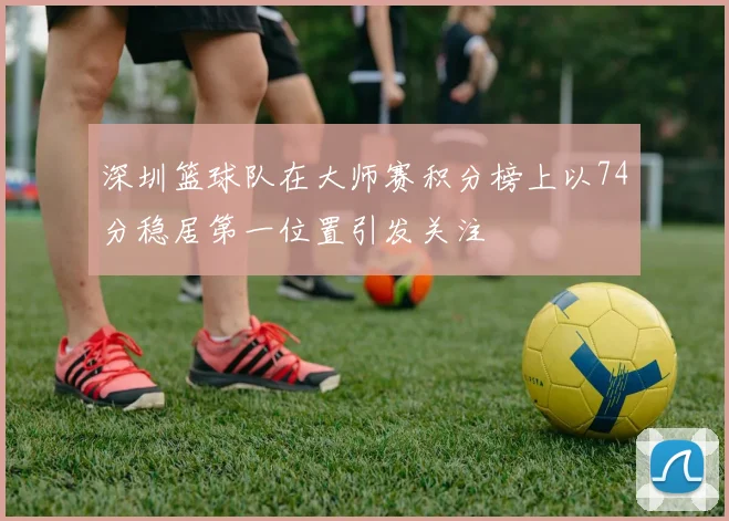 深圳篮球队在大师赛积分榜上以74分稳居第一位置引发关注