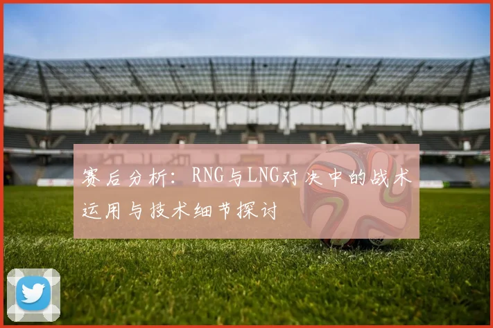 赛后分析：RNG与LNG对决中的战术运用与技术细节探讨
