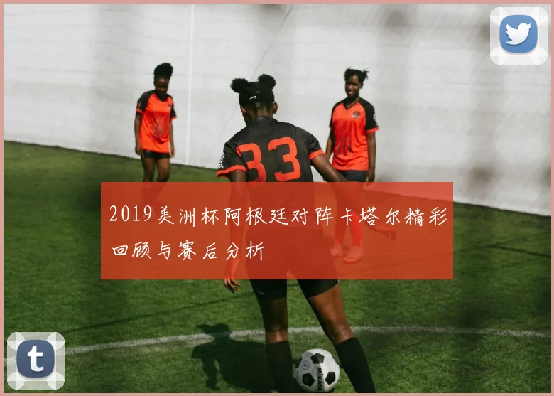 2019美洲杯阿根廷对阵卡塔尔精彩回顾与赛后分析