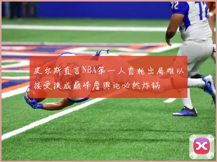 皮尔斯直言NBA第一人首轮出局难以接受换成巅峰詹舆论必然炸锅